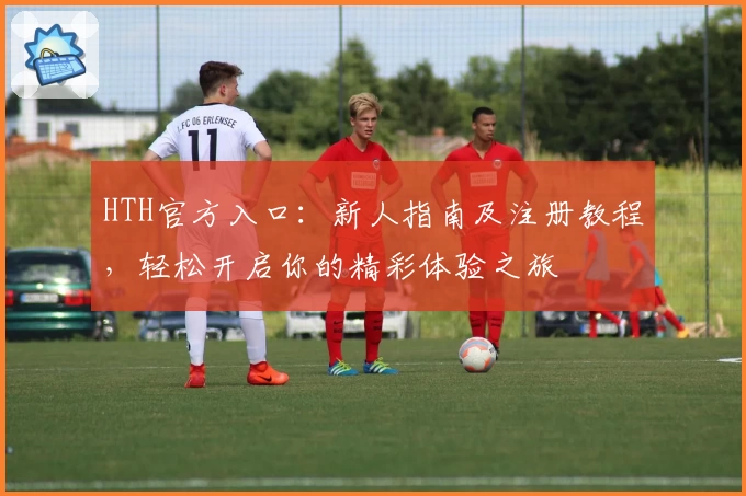 HTH官方入口:新人指南及注册教程,轻松开启你的精彩体验之旅