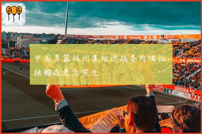 中国男篮杭州集结迎战委内瑞拉,杨瀚森悬念突生