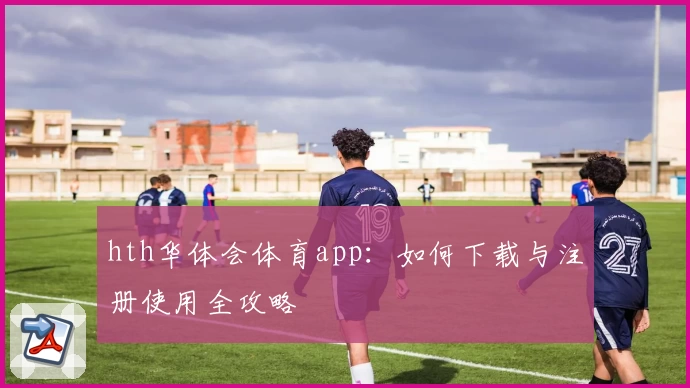 hth华体会体育app:如何下载与注册使用全攻略