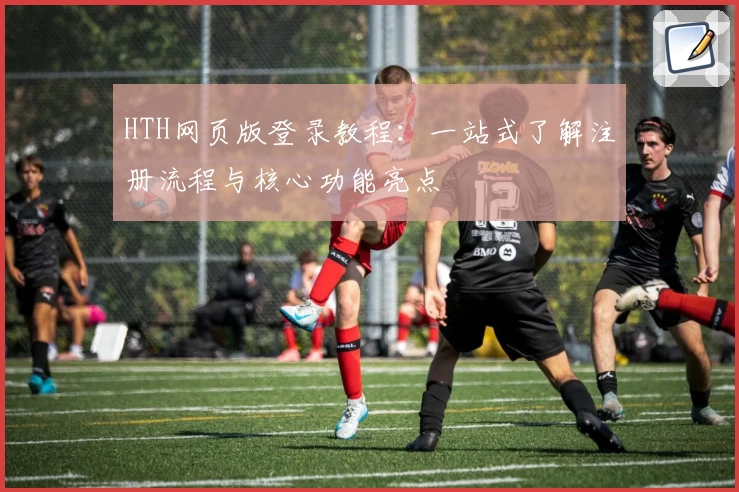 HTH网页版登录教程：一站式了解注册流程与核心功能亮点