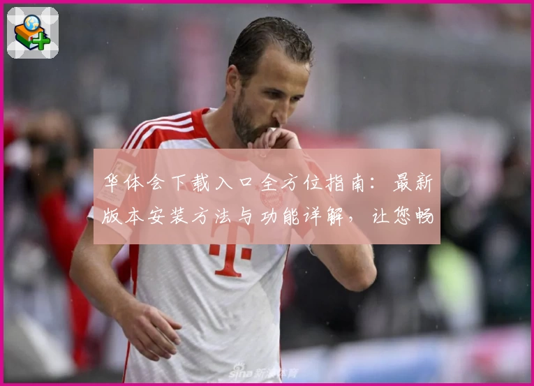 华体会下载入口全方位指南：最新版本安装方法与功能详解，让您畅享极致体验