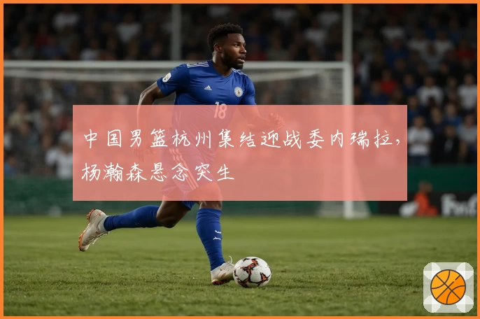 中国男篮杭州集结迎战委内瑞拉，杨瀚森悬念突生