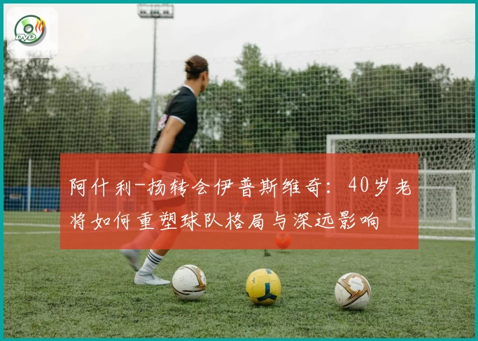 阿什利-扬转会伊普斯维奇:40岁老将如何重塑球队格局与深远影响