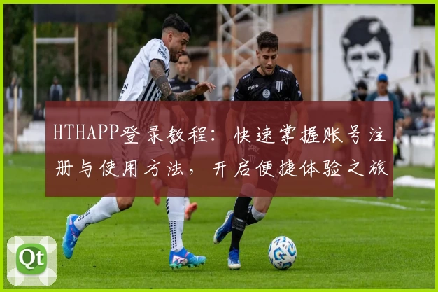 HTHAPP登录教程：快速掌握账号注册与使用方法，开启便捷体验之旅