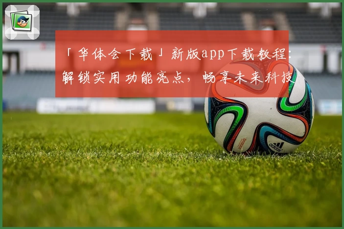 「华体会下载」新版app下载教程：解锁实用功能亮点，畅享未来科技体验