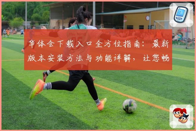 华体会下载入口全方位指南：最新版本安装方法与功能详解，让您畅享极致体验