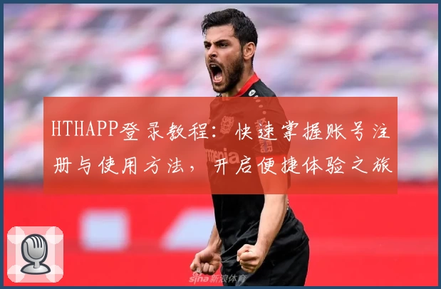 HTHAPP登录教程：快速掌握账号注册与使用方法，开启便捷体验之旅