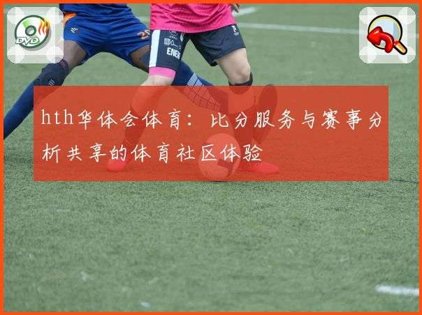 hth华体会体育:比分服务与赛事分析共享的体育社区体验