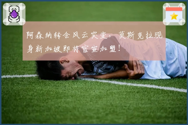 阿森纳转会风云突变,莫斯克拉现身新加坡即将官宣加盟!