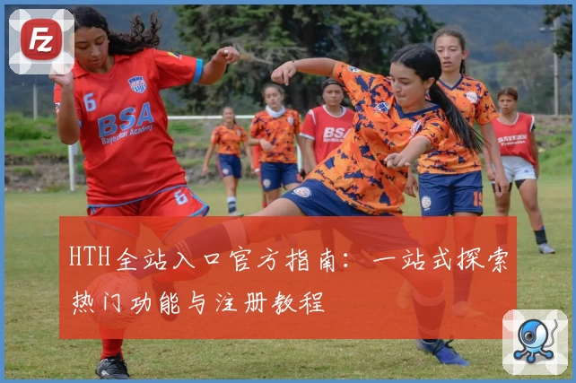 HTH全站入口官方指南：一站式探索热门功能与注册教程