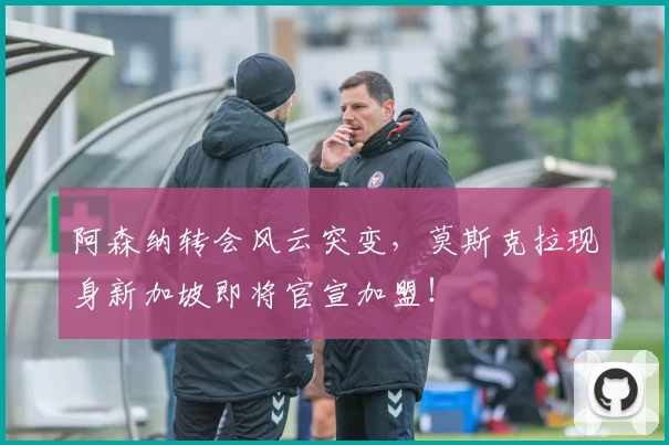阿森纳转会风云突变，莫斯克拉现身新加坡即将官宣加盟！