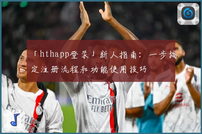 「hthapp登录」新人指南：一步搞定注册流程和功能使用技巧