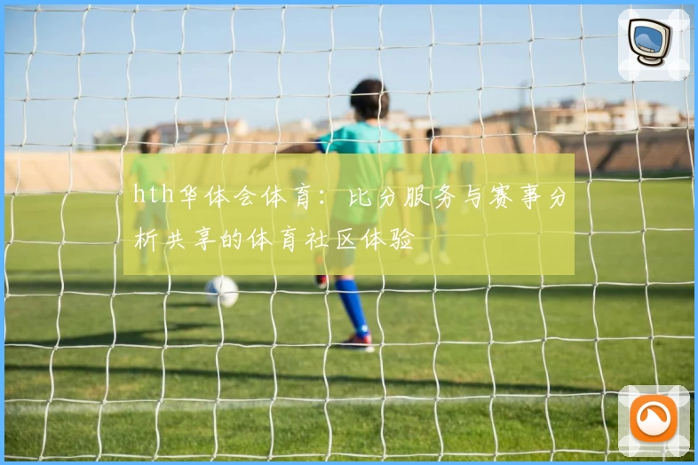 hth华体会体育:比分服务与赛事分析共享的体育社区体验