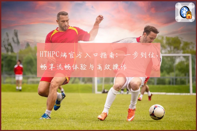HTHPC端官方入口指南：一步到位，畅享流畅体验与高效操作