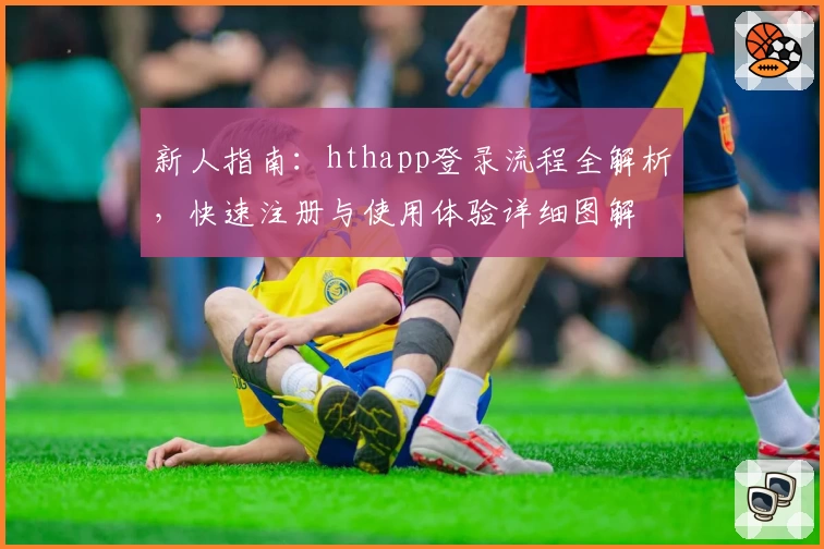 新人指南：hthapp登录流程全解析，快速注册与使用体验详细图解