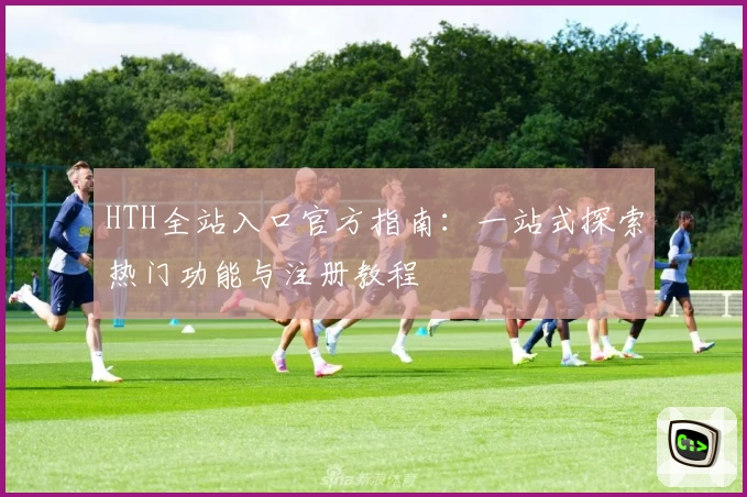 HTH全站入口官方指南：一站式探索热门功能与注册教程