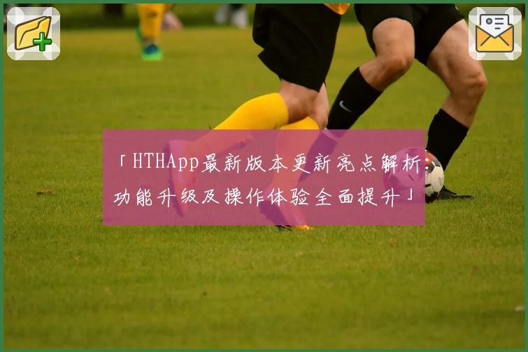 「HTHApp最新版本更新亮点解析：功能升级及操作体验全面提升」