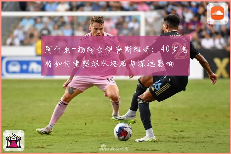 阿什利-扬转会伊普斯维奇：40岁老将如何重塑球队格局与深远影响