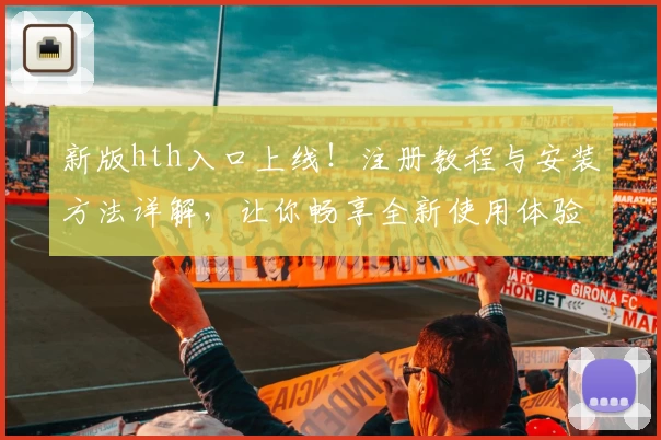 新版hth入口上线！注册教程与安装方法详解，让你畅享全新使用体验