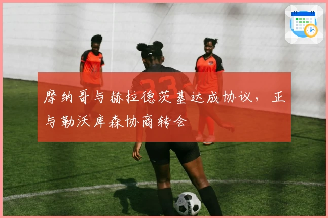 摩纳哥与赫拉德茨基达成协议,正与勒沃库森协商转会