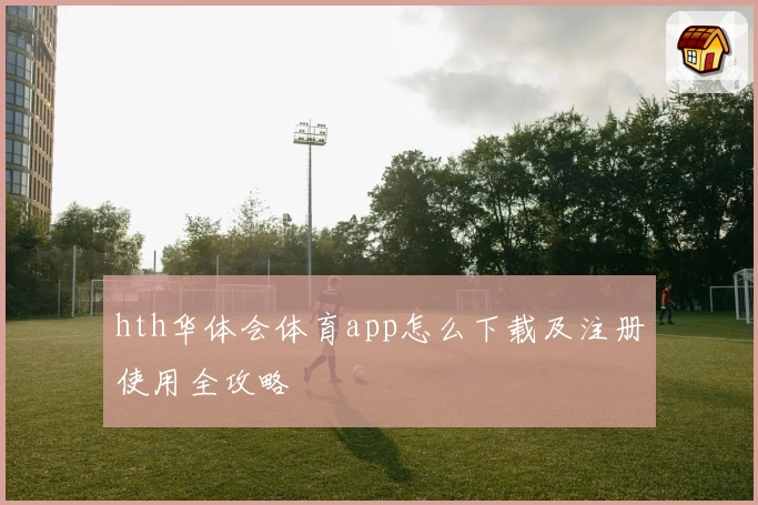 hth华体会体育app怎么下载及注册使用全攻略