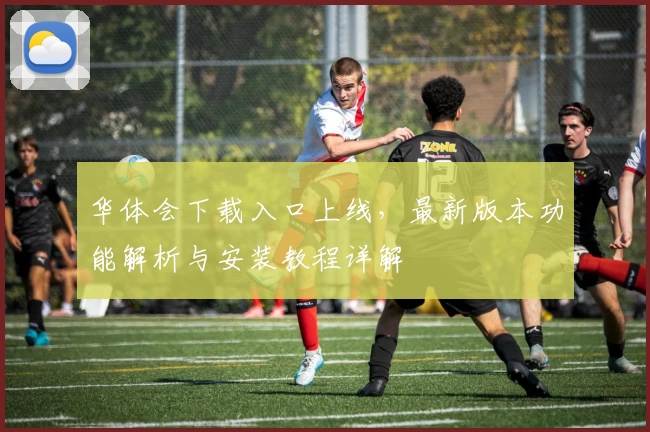华体会下载入口上线，最新版本功能解析与安装教程详解