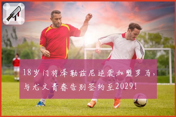 18岁门将泽勒兹尼逆袭加盟罗马,与尤文青春告别签约至2029!