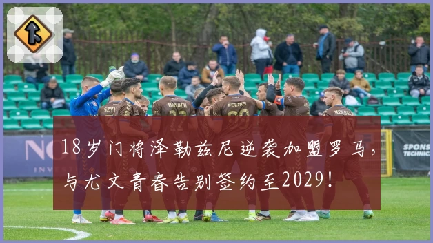 18岁门将泽勒兹尼逆袭加盟罗马，与尤文青春告别签约至2029！