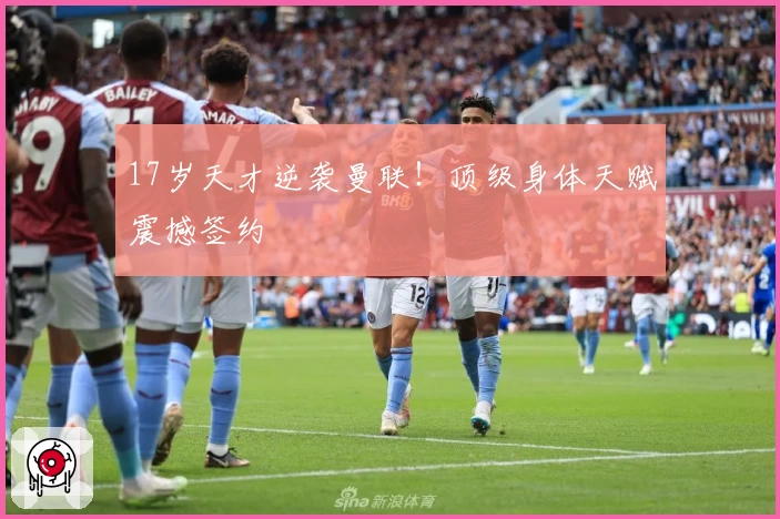 17岁天才逆袭曼联！顶级身体天赋震撼签约